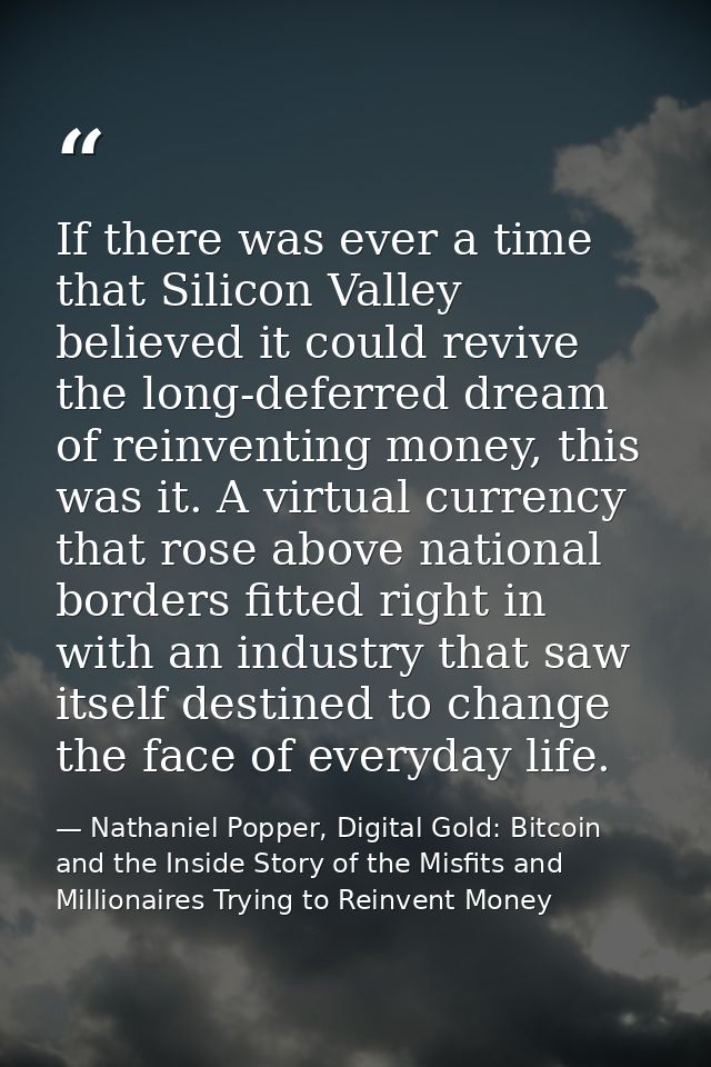 If there was ever a time that Silicon Valley believed it could revive the long-deferred dream of reinventing money, this — Nathaniel Popper, Digital Gold: Bitcoin and the Inside Story of the Misfits and Millionaires Trying to Reinvent Money
