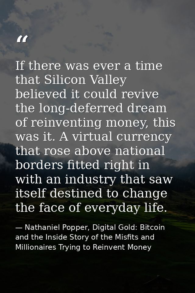 If there was ever a time that Silicon Valley believed it could revive the long-deferred dream of reinventing money, this — Nathaniel Popper, Digital Gold: Bitcoin and the Inside Story of the Misfits and Millionaires Trying to Reinvent Money