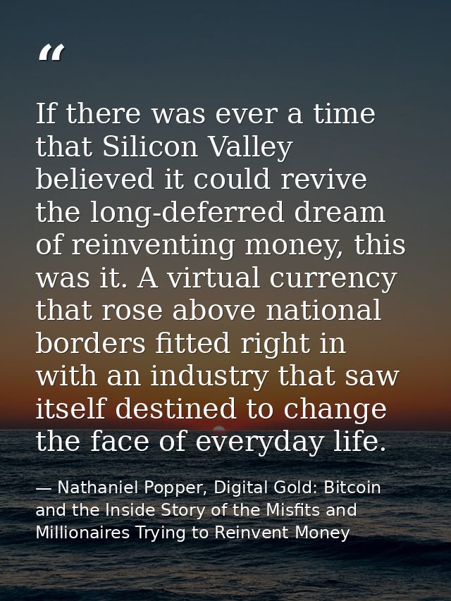 If there was ever a time that Silicon Valley believed it could revive the long-deferred dream of reinventing money, this — Nathaniel Popper, Digital Gold: Bitcoin and the Inside Story of the Misfits and Millionaires Trying to Reinvent Money