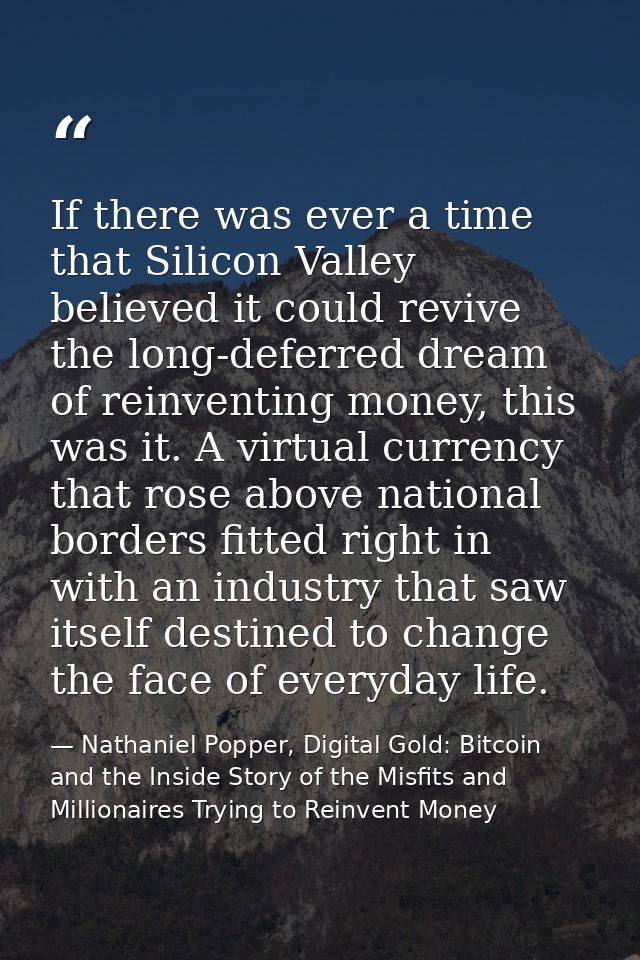 If there was ever a time that Silicon Valley believed it could revive the long-deferred dream of reinventing money, this — Nathaniel Popper, Digital Gold: Bitcoin and the Inside Story of the Misfits and Millionaires Trying to Reinvent Money