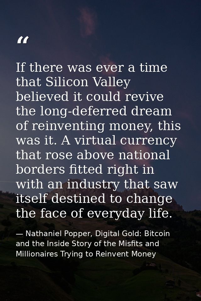 If there was ever a time that Silicon Valley believed it could revive the long-deferred dream of reinventing money, this — Nathaniel Popper, Digital Gold: Bitcoin and the Inside Story of the Misfits and Millionaires Trying to Reinvent Money