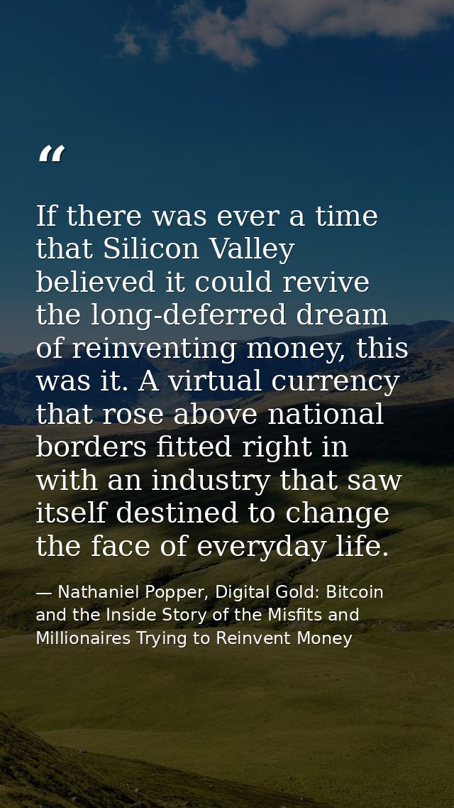 If there was ever a time that Silicon Valley believed it could revive the long-deferred dream of reinventing money, this — Nathaniel Popper, Digital Gold: Bitcoin and the Inside Story of the Misfits and Millionaires Trying to Reinvent Money