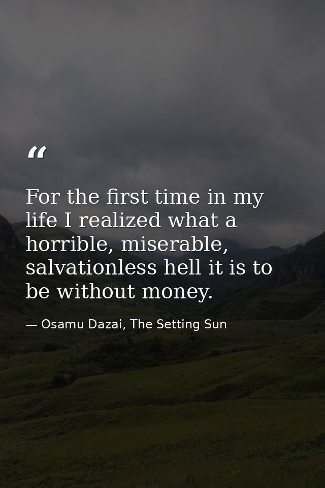For the first time in my life I realized what a horrible, miserable, salvationless hell it is to be without money. — Osamu Dazai, The Setting Sun