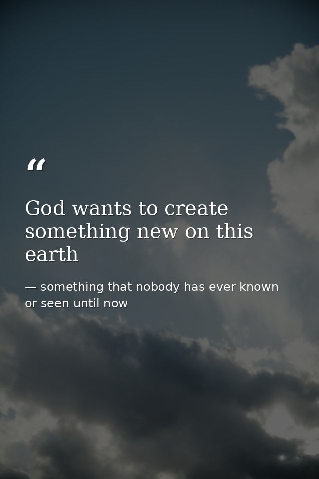God wants to create something new on this earth — something that nobody has ever known or seen until now