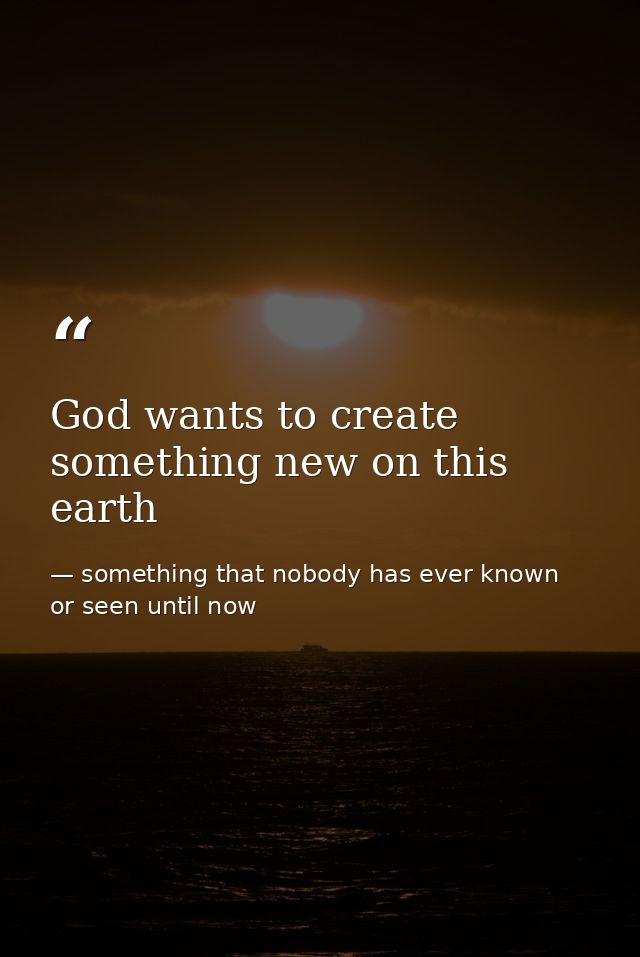 God wants to create something new on this earth — something that nobody has ever known or seen until now