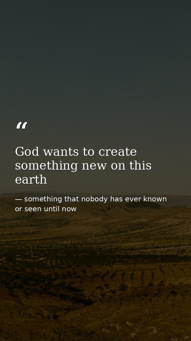 God wants to create something new on this earth — something that nobody has ever known or seen until now