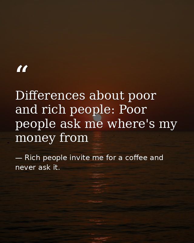 Differences about poor and rich people: Poor people ask me where's my money from — Rich people invite me for a coffee and never ask it.
