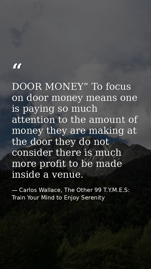 DOOR MONEY” To focus on door money means one is paying so much attention to the amount of money they are making at the d — Carlos Wallace, The Other 99 T.Y.M.E.S: Train Your Mind to Enjoy Serenity