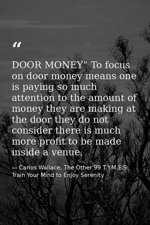 DOOR MONEY” To focus on door money means one is paying so much attention to the amount of money they are making at the d — Carlos Wallace, The Other 99 T.Y.M.E.S: Train Your Mind to Enjoy Serenity