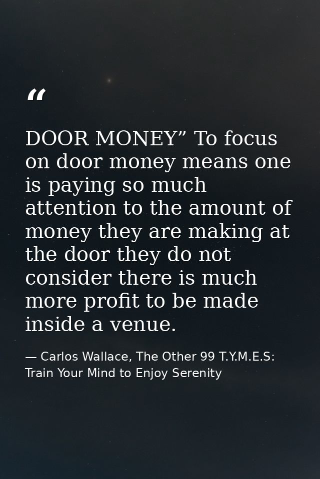 DOOR MONEY” To focus on door money means one is paying so much attention to the amount of money they are making at the d — Carlos Wallace, The Other 99 T.Y.M.E.S: Train Your Mind to Enjoy Serenity
