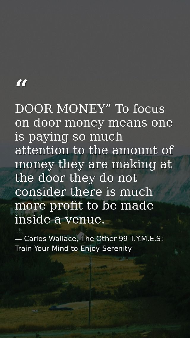 DOOR MONEY” To focus on door money means one is paying so much attention to the amount of money they are making at the d — Carlos Wallace, The Other 99 T.Y.M.E.S: Train Your Mind to Enjoy Serenity