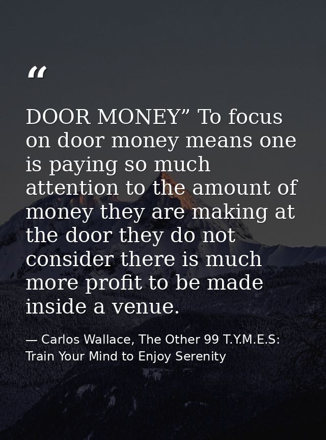 DOOR MONEY” To focus on door money means one is paying so much attention to the amount of money they are making at the d — Carlos Wallace, The Other 99 T.Y.M.E.S: Train Your Mind to Enjoy Serenity
