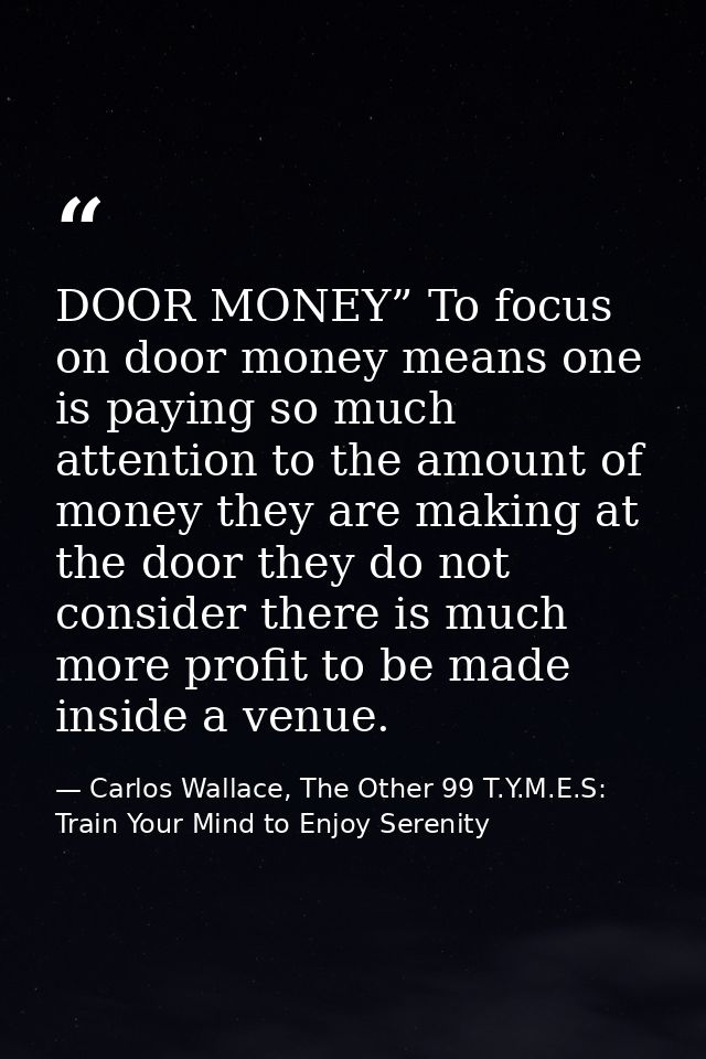 DOOR MONEY” To focus on door money means one is paying so much attention to the amount of money they are making at the d — Carlos Wallace, The Other 99 T.Y.M.E.S: Train Your Mind to Enjoy Serenity