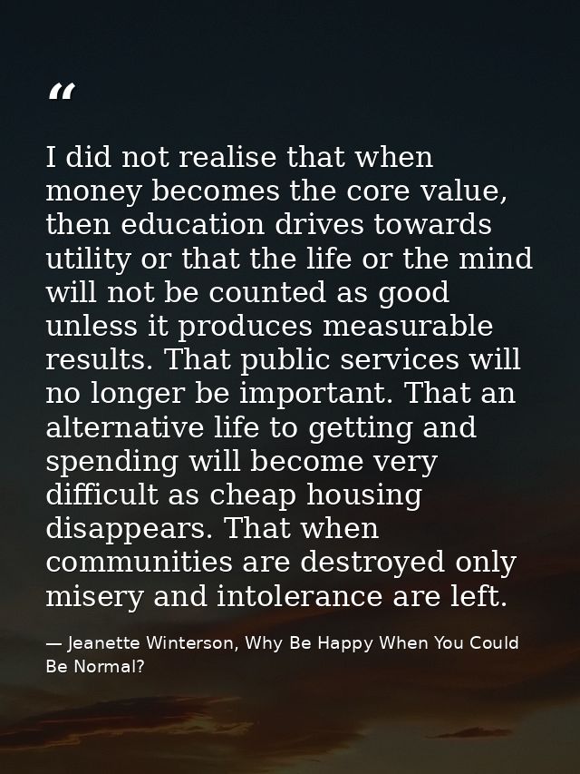 I did not realise that when money becomes the core value, then education drives towards utility or that the life or the  — Jeanette Winterson, Why Be Happy When You Could Be Normal?