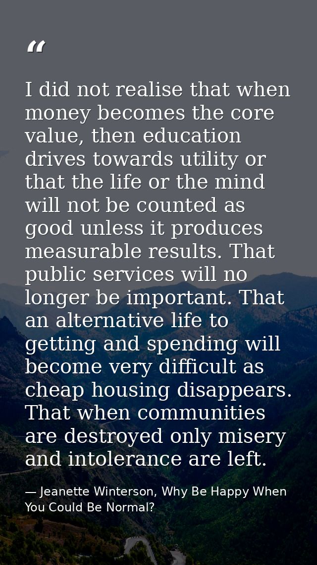 I did not realise that when money becomes the core value, then education drives towards utility or that the life or the  — Jeanette Winterson, Why Be Happy When You Could Be Normal?