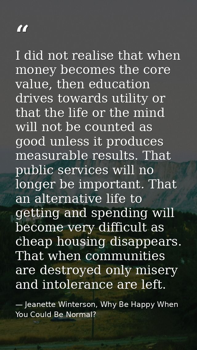 I did not realise that when money becomes the core value, then education drives towards utility or that the life or the  — Jeanette Winterson, Why Be Happy When You Could Be Normal?