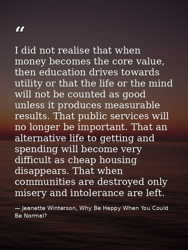 I did not realise that when money becomes the core value, then education drives towards utility or that the life or the  — Jeanette Winterson, Why Be Happy When You Could Be Normal?