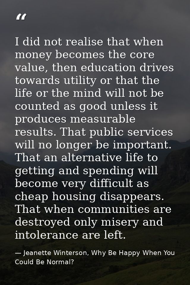 I did not realise that when money becomes the core value, then education drives towards utility or that the life or the  — Jeanette Winterson, Why Be Happy When You Could Be Normal?