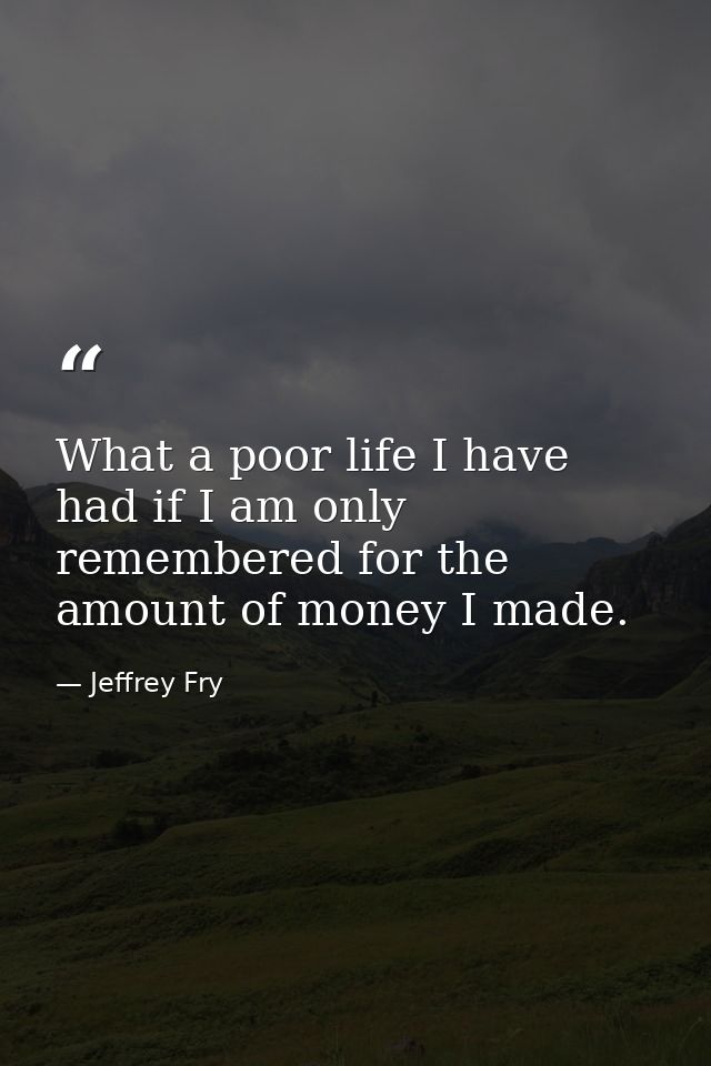 What a poor life I have had if I am only remembered for the amount of money I made. — Jeffrey Fry