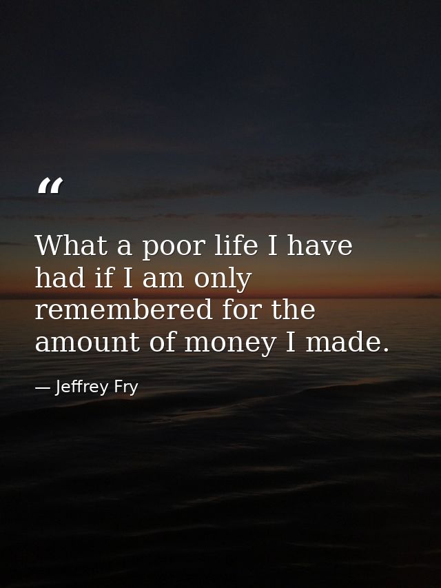 What a poor life I have had if I am only remembered for the amount of money I made. — Jeffrey Fry