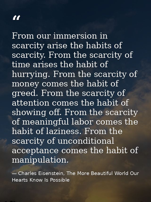 From our immersion in scarcity arise the habits of scarcity. From the scarcity of time arises the habit of hurrying. Fro — Charles Eisenstein, The More Beautiful World Our Hearts Know Is Possible
