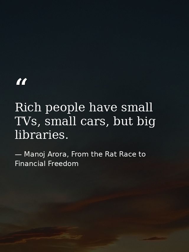 Rich people have small TVs, small cars, but big libraries. — Manoj Arora, From the Rat Race to Financial Freedom