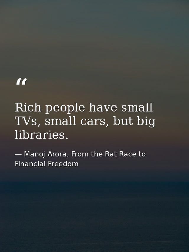 Rich people have small TVs, small cars, but big libraries. — Manoj Arora, From the Rat Race to Financial Freedom