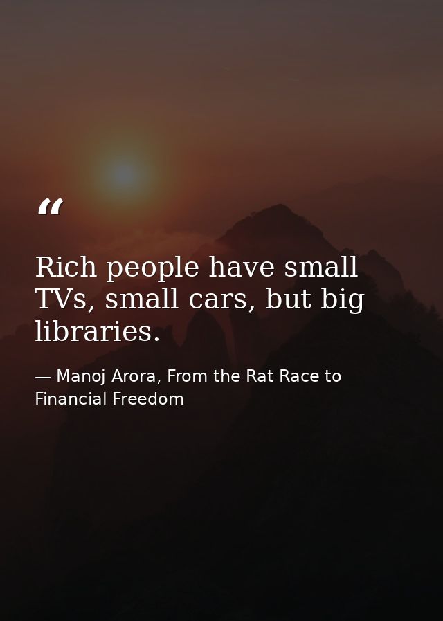 Rich people have small TVs, small cars, but big libraries. — Manoj Arora, From the Rat Race to Financial Freedom