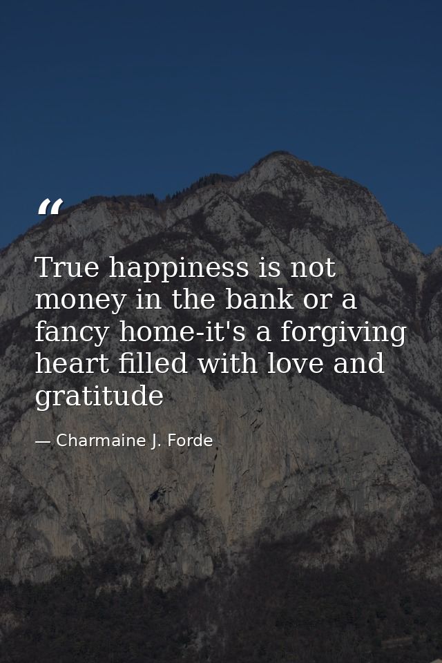 True happiness is not money in the bank or a fancy home-it's a forgiving heart filled with love and gratitude — Charmaine J. Forde