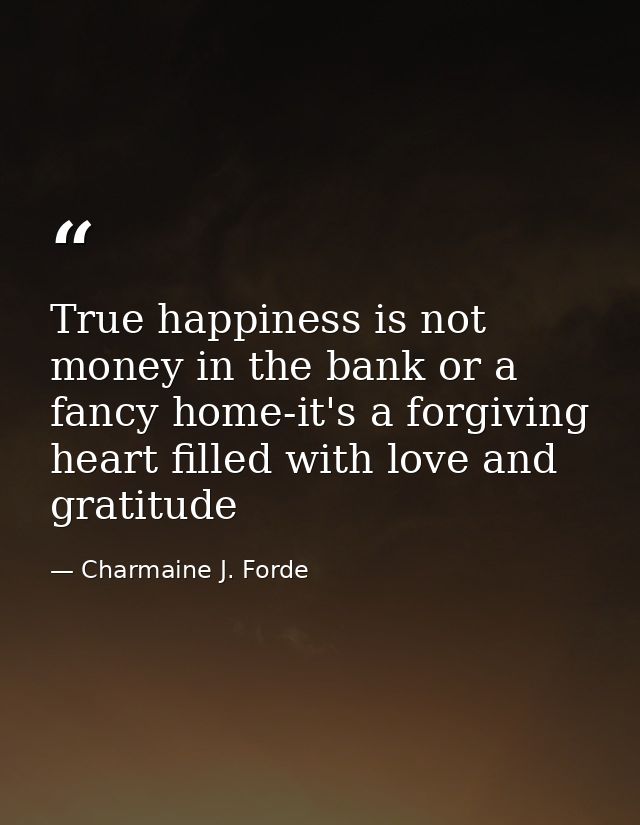 True happiness is not money in the bank or a fancy home-it's a forgiving heart filled with love and gratitude — Charmaine J. Forde