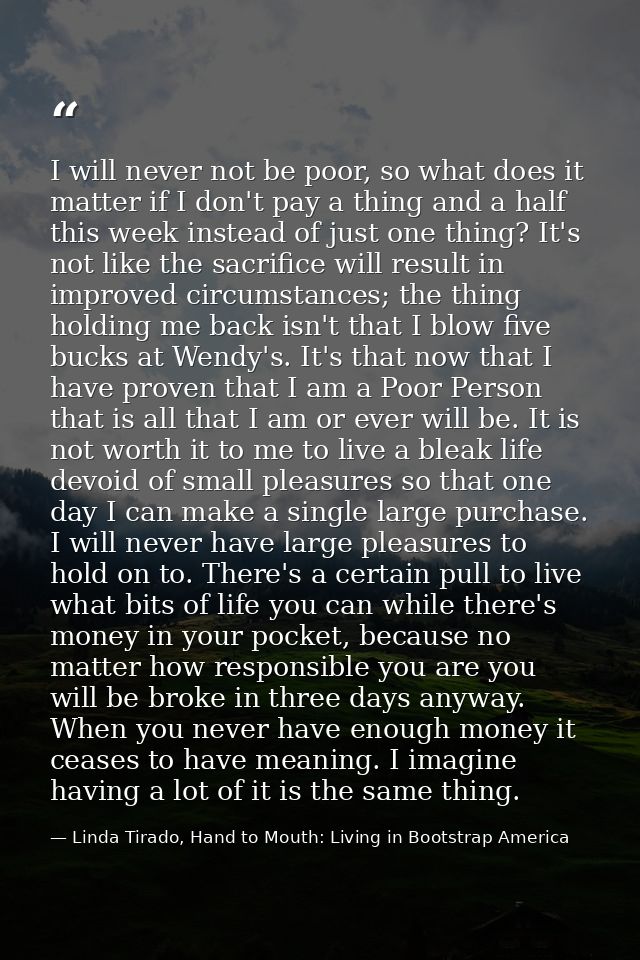 I will never not be poor, so what does it matter if I don't pay a thing and a half this week instead of just one thing?  — Linda Tirado, Hand to Mouth: Living in Bootstrap America