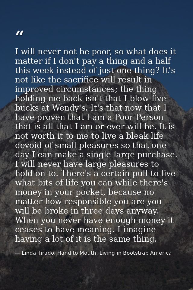 I will never not be poor, so what does it matter if I don't pay a thing and a half this week instead of just one thing?  — Linda Tirado, Hand to Mouth: Living in Bootstrap America