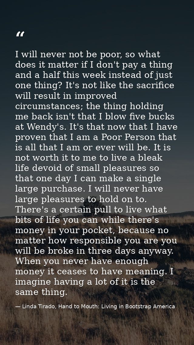 I will never not be poor, so what does it matter if I don't pay a thing and a half this week instead of just one thing?  — Linda Tirado, Hand to Mouth: Living in Bootstrap America