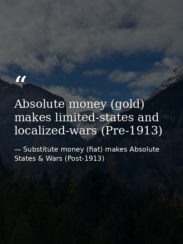 Absolute money (gold) makes limited-states and localized-wars (Pre-1913) — Substitute money (fiat) makes Absolute States & Wars (Post-1913)