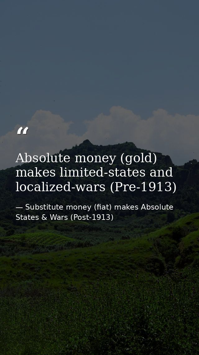 Absolute money (gold) makes limited-states and localized-wars (Pre-1913) — Substitute money (fiat) makes Absolute States & Wars (Post-1913)
