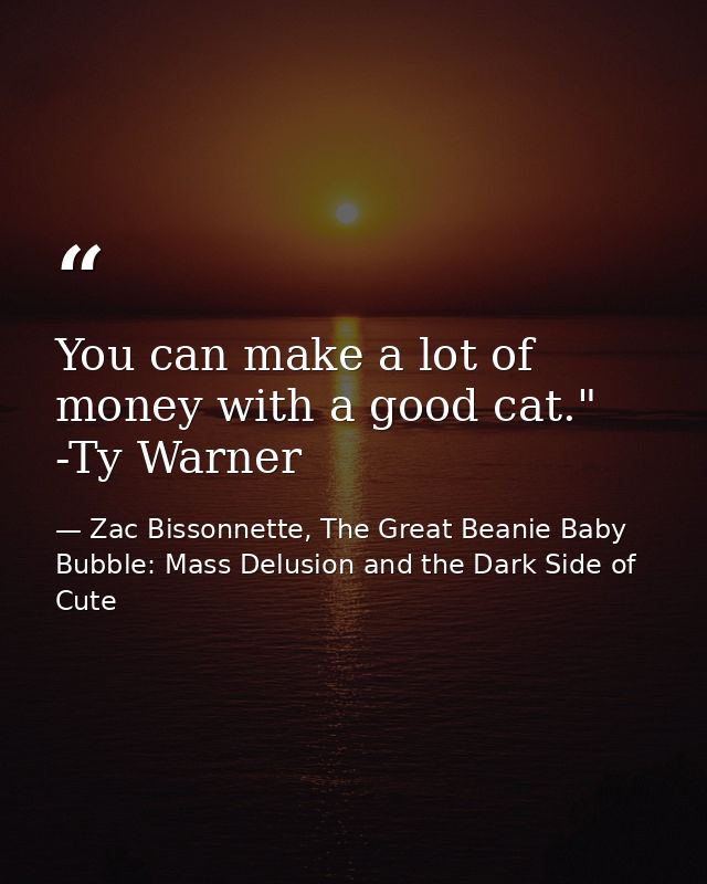 You can make a lot of money with a good cat." -Ty Warner — Zac Bissonnette, The Great Beanie Baby Bubble: Mass Delusion and the Dark Side of Cute