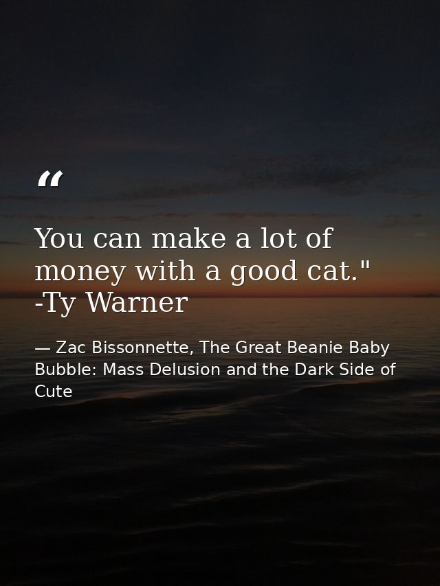 You can make a lot of money with a good cat." -Ty Warner — Zac Bissonnette, The Great Beanie Baby Bubble: Mass Delusion and the Dark Side of Cute