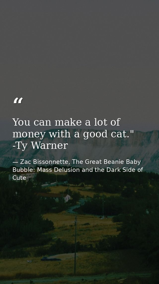 You can make a lot of money with a good cat." -Ty Warner — Zac Bissonnette, The Great Beanie Baby Bubble: Mass Delusion and the Dark Side of Cute