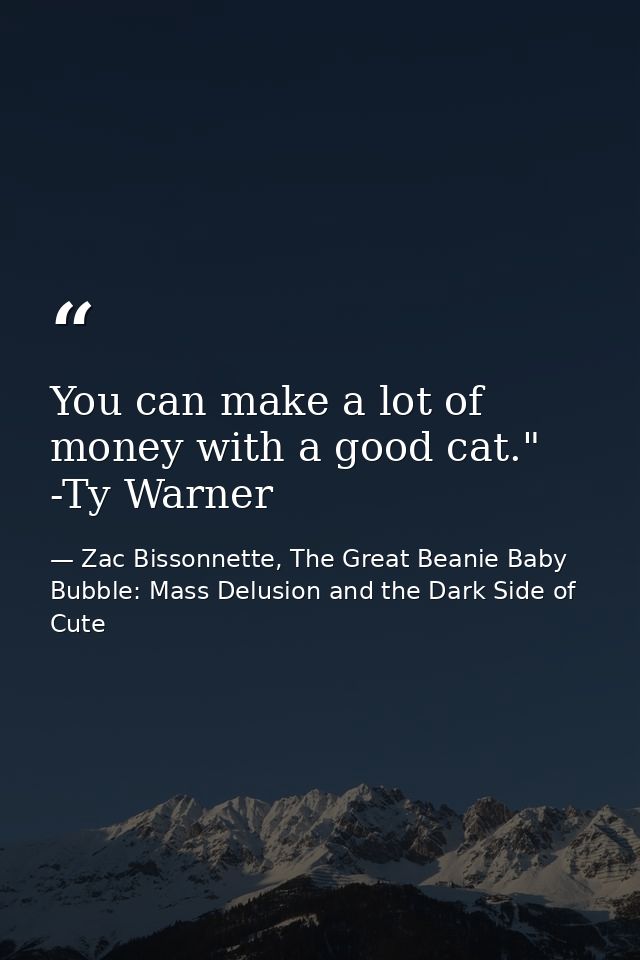 You can make a lot of money with a good cat." -Ty Warner — Zac Bissonnette, The Great Beanie Baby Bubble: Mass Delusion and the Dark Side of Cute