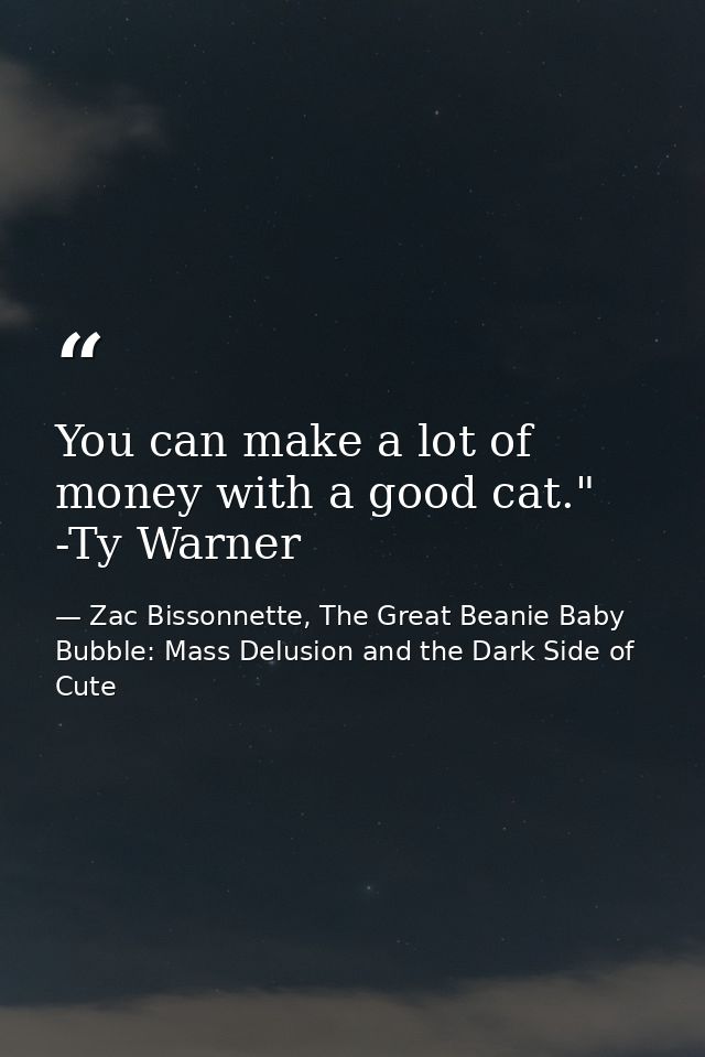 You can make a lot of money with a good cat." -Ty Warner — Zac Bissonnette, The Great Beanie Baby Bubble: Mass Delusion and the Dark Side of Cute