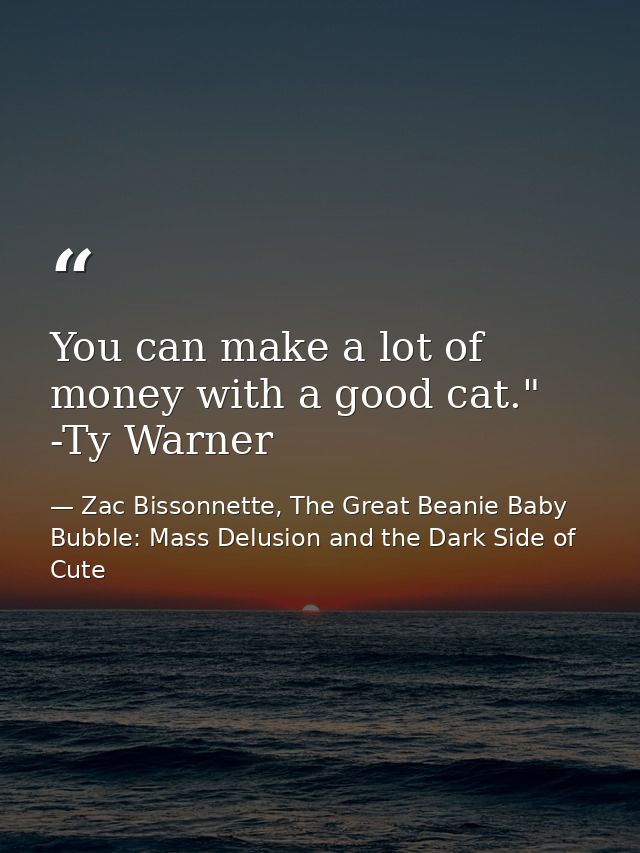 You can make a lot of money with a good cat." -Ty Warner — Zac Bissonnette, The Great Beanie Baby Bubble: Mass Delusion and the Dark Side of Cute
