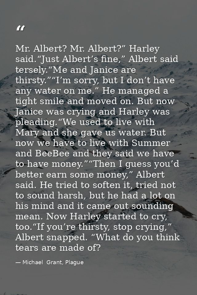 Mr. Albert? Mr. Albert?” Harley said.“Just Albert’s fine,” Albert said tersely.“Me and Janice are thirsty.”“I’m sorry, b — Michael  Grant, Plague