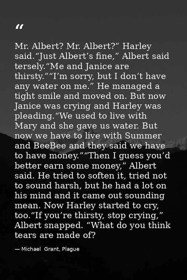 Mr. Albert? Mr. Albert?” Harley said.“Just Albert’s fine,” Albert said tersely.“Me and Janice are thirsty.”“I’m sorry, b — Michael  Grant, Plague