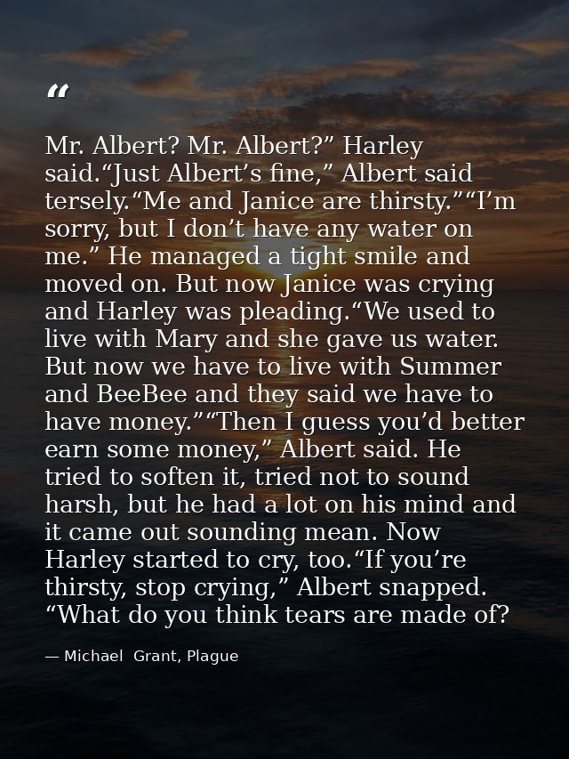 Mr. Albert? Mr. Albert?” Harley said.“Just Albert’s fine,” Albert said tersely.“Me and Janice are thirsty.”“I’m sorry, b — Michael  Grant, Plague