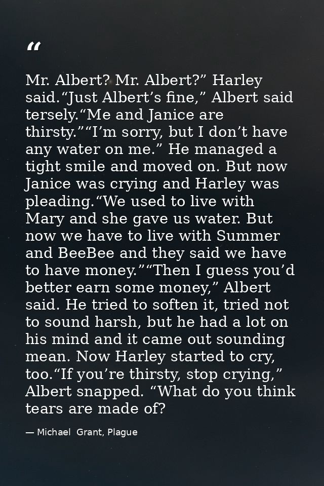 Mr. Albert? Mr. Albert?” Harley said.“Just Albert’s fine,” Albert said tersely.“Me and Janice are thirsty.”“I’m sorry, b — Michael  Grant, Plague