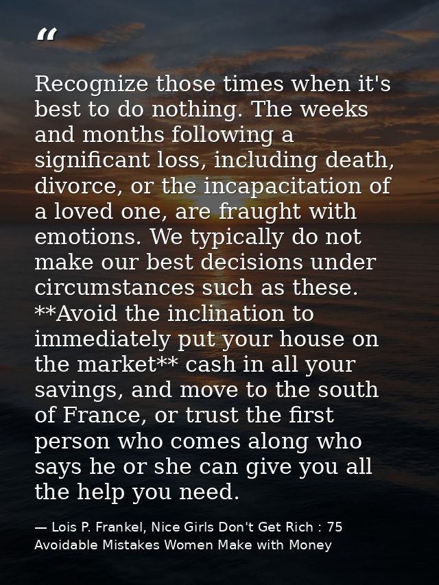 Recognize those times when it's best to do nothing. The weeks and months following a significant loss, including death,  — Lois P. Frankel, Nice Girls Don't Get Rich : 75 Avoidable Mistakes Women Make with Money