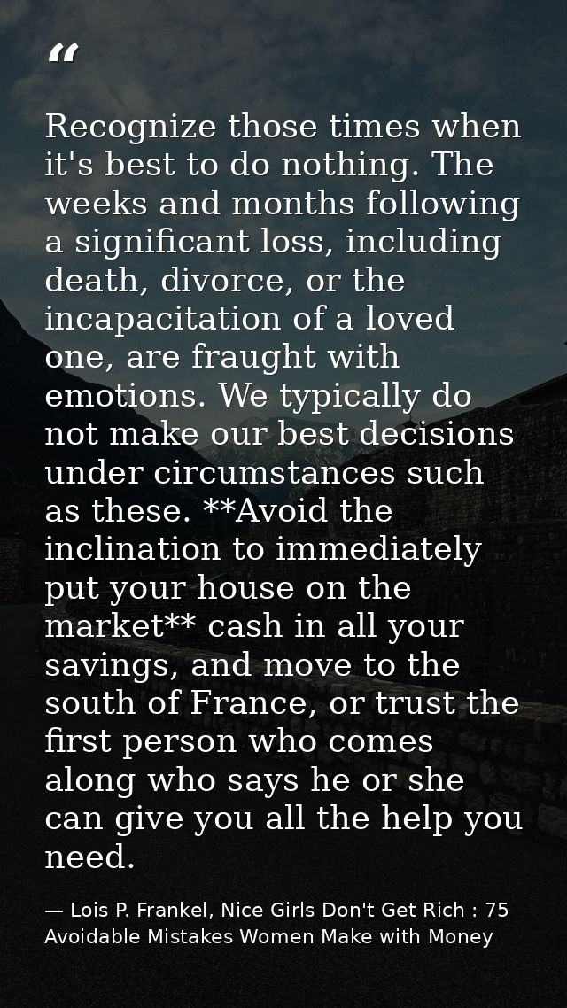 Recognize those times when it's best to do nothing. The weeks and months following a significant loss, including death,  — Lois P. Frankel, Nice Girls Don't Get Rich : 75 Avoidable Mistakes Women Make with Money