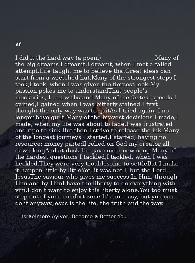 I did it the hard way (a poem)___________________Many of the big dreams I dreamt,I dreamt, when I met a failed attempt.L — Israelmore Ayivor, Become a Better You