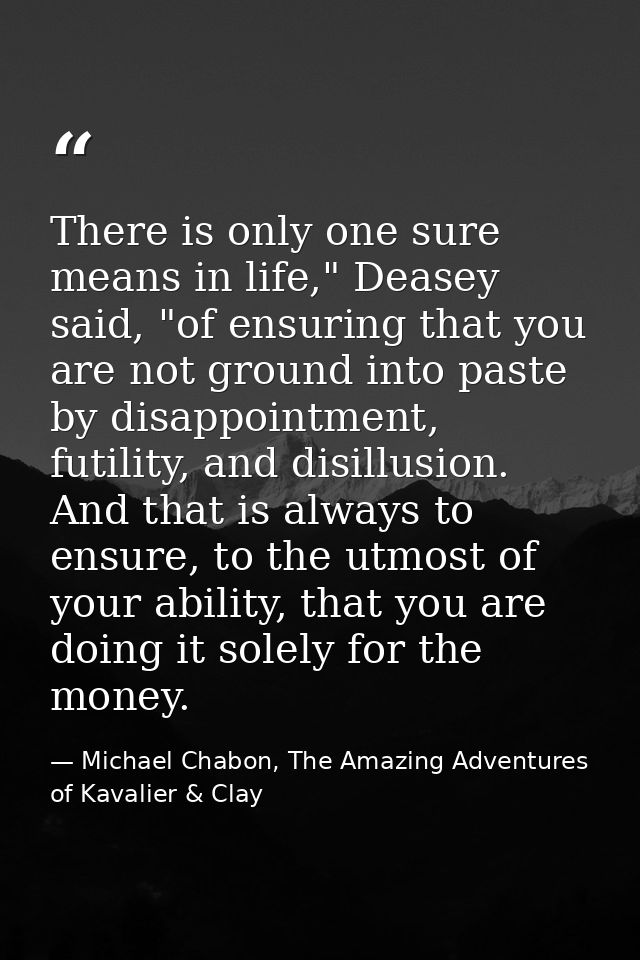 There is only one sure means in life," Deasey said, "of ensuring that you are not ground into paste by disappointment, f — Michael Chabon, The Amazing Adventures of Kavalier & Clay