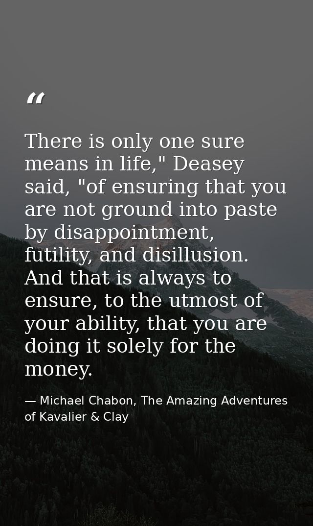 There is only one sure means in life," Deasey said, "of ensuring that you are not ground into paste by disappointment, f — Michael Chabon, The Amazing Adventures of Kavalier & Clay